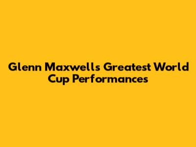 Glenn Maxwell's Greatest World Cup Performances