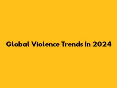 Global Violence Trends In 2024