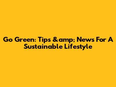 Go Green: Tips &amp; News For A Sustainable Lifestyle