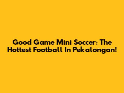 Good Game Mini Soccer: The Hottest Football In Pekalongan!