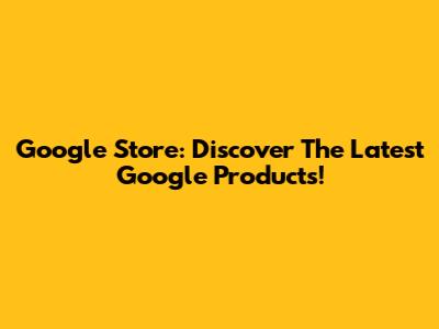 Google Store: Discover The Latest Google Products!