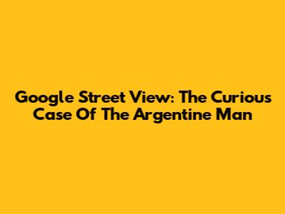 Google Street View: The Curious Case Of The Argentine Man