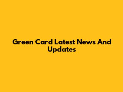 Green Card Latest News And Updates