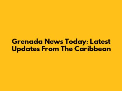 Grenada News Today: Latest Updates From The Caribbean