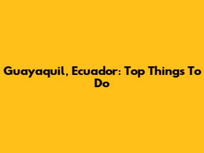 Guayaquil, Ecuador: Top Things To Do
