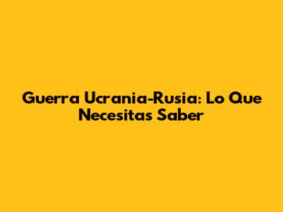 Guerra Ucrania-Rusia: Lo Que Necesitas Saber