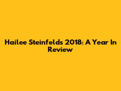 Hailee Steinfeld's 2018: A Year In Review