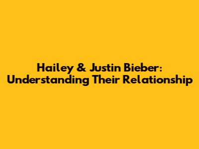 Hailey & Justin Bieber: Understanding Their Relationship