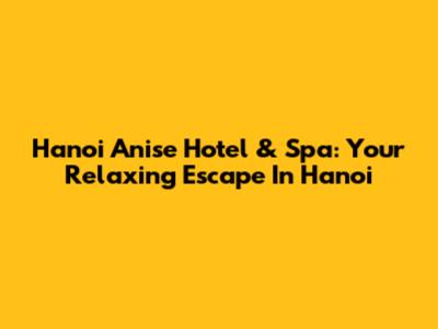 Hanoi Anise Hotel & Spa: Your Relaxing Escape In Hanoi