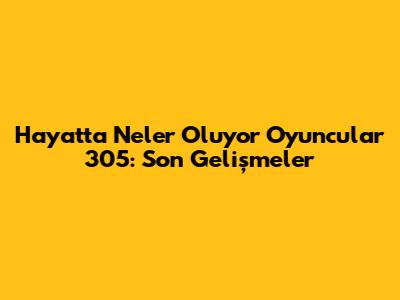 Hayatta Neler Oluyor Oyuncular 305: Son Gelişmeler