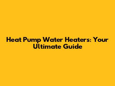 Heat Pump Water Heaters: Your Ultimate Guide