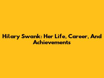 Hilary Swank: Her Life, Career, And Achievements