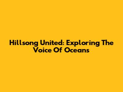 Hillsong United: Exploring The Voice Of Oceans