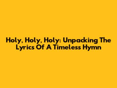 Holy, Holy, Holy: Unpacking The Lyrics Of A Timeless Hymn