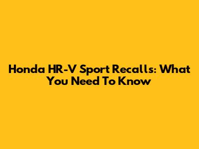 Honda HR-V Sport Recalls: What You Need To Know