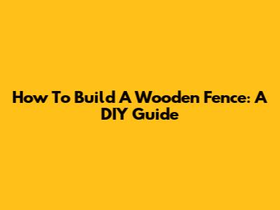How To Build A Wooden Fence: A DIY Guide