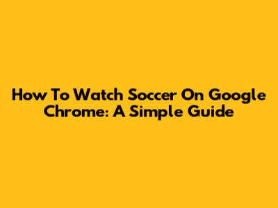 How To Watch Soccer On Google Chrome: A Simple Guide