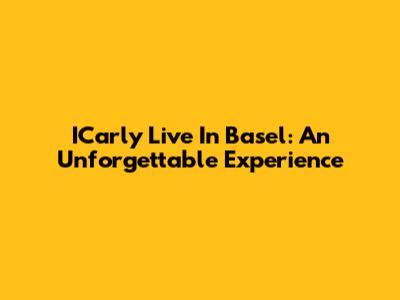 ICarly Live In Basel: An Unforgettable Experience