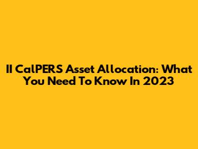 II CalPERS Asset Allocation: What You Need To Know In 2023