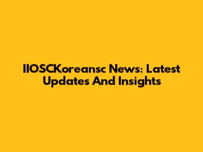 IIOSCKoreansc News: Latest Updates And Insights