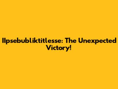 IIpsebubliktitlesse: The Unexpected Victory!