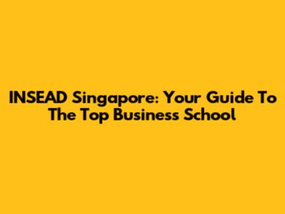 INSEAD Singapore: Your Guide To The Top Business School