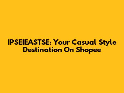 IPSEIEASTSE: Your Casual Style Destination On Shopee
