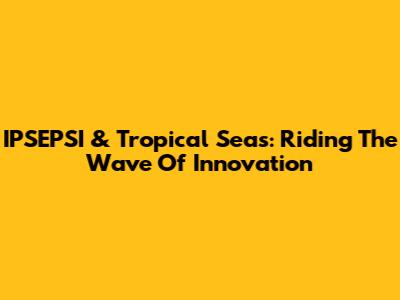 IPSEPSI & Tropical Seas: Riding The Wave Of Innovation