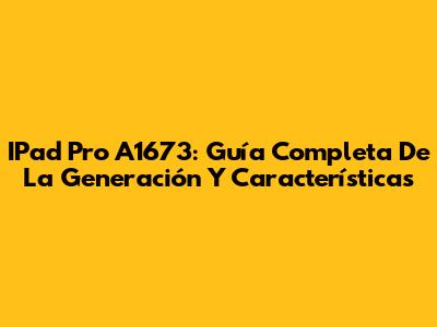 IPad Pro A1673: Guía Completa De La Generación Y Características