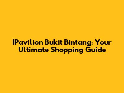 IPavilion Bukit Bintang: Your Ultimate Shopping Guide