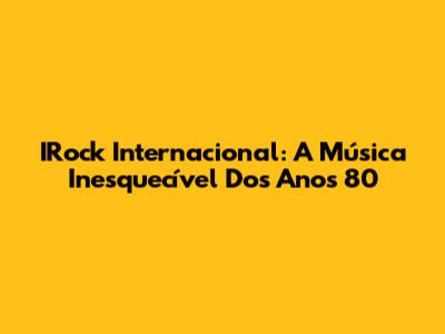 IRock Internacional: A Música Inesquecível Dos Anos 80