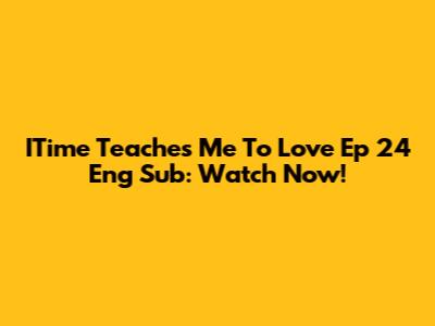 ITime Teaches Me To Love Ep 24 Eng Sub: Watch Now!