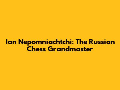 Ian Nepomniachtchi: The Russian Chess Grandmaster