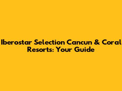 Iberostar Selection Cancun & Coral Resorts: Your Guide