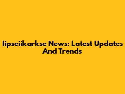 Iipseiikarkse News: Latest Updates And Trends