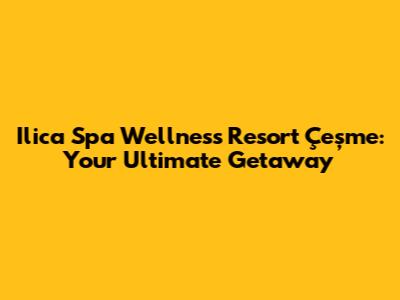 Ilica Spa Wellness Resort Çeşme: Your Ultimate Getaway