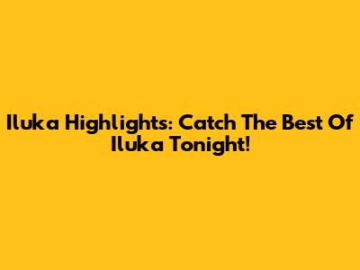 Iluka Highlights: Catch The Best Of Iluka Tonight!