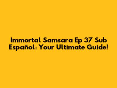 Immortal Samsara Ep 37 Sub Español: Your Ultimate Guide!