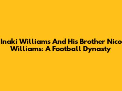 Inaki Williams And His Brother Nico Williams: A Football Dynasty