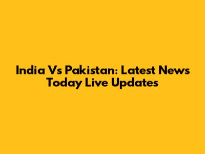 India Vs Pakistan: Latest News Today Live Updates