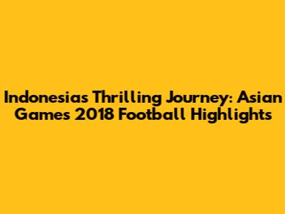 Indonesia's Thrilling Journey: Asian Games 2018 Football Highlights