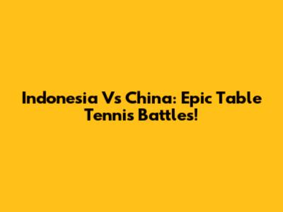 Indonesia Vs China: Epic Table Tennis Battles!