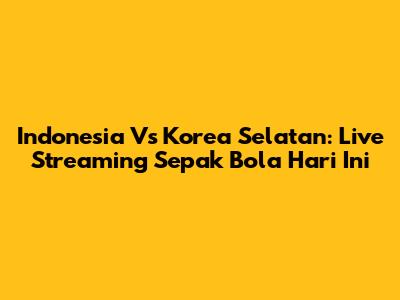 Indonesia Vs Korea Selatan: Live Streaming Sepak Bola Hari Ini