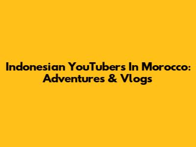 Indonesian YouTubers In Morocco: Adventures & Vlogs