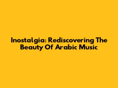 Inostalgia: Rediscovering The Beauty Of Arabic Music