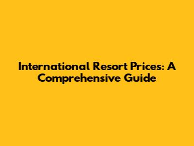 International Resort Prices: A Comprehensive Guide