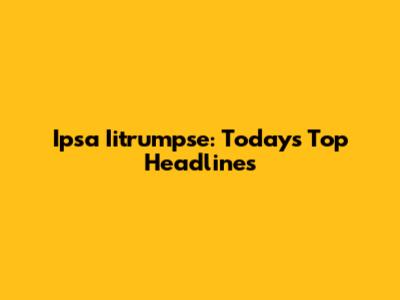 Ipsa Iitrumpse: Today's Top Headlines