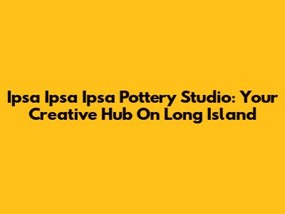 Ipsa Ipsa Ipsa Pottery Studio: Your Creative Hub On Long Island