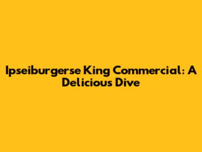Ipseiburgerse King Commercial: A Delicious Dive