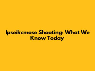 Ipseikcmose Shooting: What We Know Today